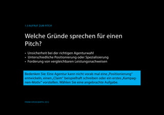 1.3 Aufruf zum Pitch
Frank Hässelbarth, 2013
Welche Gründe sprechen für einen
Pitch?
•	 Unsicherheit bei der richtigen Agenturwahl
	Unterschiedliche Positionierung oder Spezialisierung
•	 Forderung von vergleichbaren Leistungsnachweisen
	
Bedenken Sie: Eine Agentur kann nicht vorab mal eine„Positionierung“
entwickeln, einen„Claim“ beispielhaft schreiben oder ein erstes„Kampag-
nen-Motiv“ vorstellen. Wählen Sie eine angebrachte Aufgabe.
 