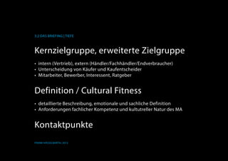 K
3.2 Das Briefing | Tiefe
Frank Hässelbarth, 2013
Kernzielgruppe, erweiterte Zielgruppe
•	 intern (Vertrieb), extern (Händler/Fachhändler/Endverbraucher)
•	 Unterscheidung von Käufer und Kaufentscheider
•	 Mitarbeiter, Bewerber, Interessent, Ratgeber
Definition / Cultural Fitness
•	 detaillierte Beschreibung, emotionale und sachliche Definition
•	 Anforderungen fachlicher Kompetenz und kultutreller Natur	des MA
Kontaktpunkte
 