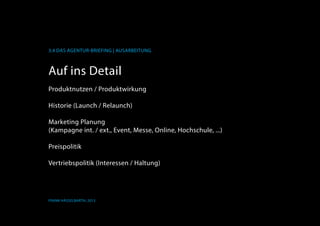 K
3.4 Das Agentur-Briefing | Ausarbeitung
Frank Hässelbarth, 2013
Auf ins Detail
Produktnutzen / Produktwirkung
Historie (Launch / Relaunch)
Marketing Planung
(Kampagne int. / ext., Event, Messe, Online, Hochschule, ...)
Preispolitik
Vertriebspolitik (Interessen / Haltung)
 