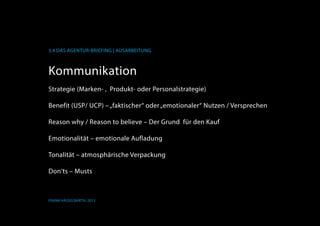 K
3.4 Das Agentur-Briefing | Ausarbeitung
Frank Hässelbarth, 2013
Kommunikation
Strategie (Marken- ,  Produkt- oder Personalstrategie)
Benefit (USP/ UCP) –„faktischer“ oder„emotionaler“ Nutzen / Versprechen
Reason why / Reason to believe – Der Grund  für den Kauf
Emotionalität – emotionale Aufladung
Tonalität – atmosphärische Verpackung
Don‘ts – Musts
 