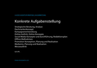 K
3.4 Das Agentur-Briefing | Ausarbeitung
Frank Hässelbarth, 2013
Konkrete Aufgabenstellung
Strategische Beratung, Analyse
Dachmarkenkonzept
KampagneneEntwicklung
Online Auftritt, Online Konzepte
Social Media Konzepte und Durchführung, Redaktionsplan
Offline Maßnahmen
Promotion Konzeption, Planung und Realisation
Mediamix, Planung und Realisation
Messeauftritt
u.v.m.
 