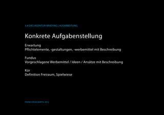 K
3.4 Das Agentur-Briefing | Ausarbeitung
Frank Hässelbarth, 2013
Konkrete Aufgabenstellung
Erwartung
Pflichtelemente, -gestaltungen, -werbemittel mit Beschreibung
Fundus
Vorgeschlagene Werbemittel / Ideen / Ansätze mit Beschreibung
Kür
Definition Freiraum, Spielwiese
 