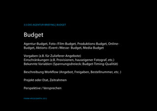 K
3.5 Das Agentur-Briefing | Budget
Frank Hässelbarth, 2013
Budget
Agentur-Budget, Foto-/Film-Budget, Produktions-Budget, Online-
Budget, Aktions-/Event-/Messe- Budget, Media-Budget
Vorgaben (z.B. für Zulieferer-Angebote)
Einschränkungen (z.B. Provisionen, hauseigener otograf, etc.)
Bekannte Variablen (Spannungsdreieck: Budget-Timing-Qualität)
Beschreibung Workflow (Angebot, Freigaben, Bestellnummer, etc. )
Projekt oder Etat, Zeitrahmen
Perspektive / Versprechen
 