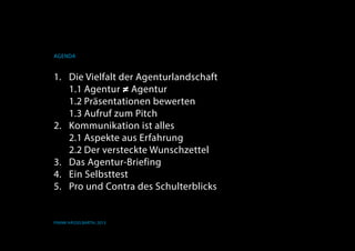 Agenda
Frank Hässelbarth, 2013
1.	 Die Vielfalt der Agenturlandschaft
	 1.1	Agentur ≠ Agentur
	 1.2	Präsentationen bewerten
	 1.3	Aufruf zum Pitch
2.	 Kommunikation ist alles
	 2.1	Aspekte aus Erfahrung
	 2.2	Der versteckte Wunschzettel
3.	 Das Agentur-Briefing
4.	Ein Selbsttest
5.	 Pro und Contra des Schulterblicks
 