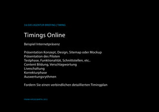 K
3.6 Das Agentur-Briefing | Timing
Frank Hässelbarth, 2013
Timings Online
Beispiel Internetpräsenz
Präsentation Konzept, Design, Sitemap oder Mockup
Präsentation des Piloten
Testphase, Funktionalität, Schnittstellen, etc..
Content Bildung, Verschlagwortung
Liveschaltung
Korrekturphase
Auswertungsrythmen
Fordern Sie einen verbindlichen detaillierten Timingplan
 
