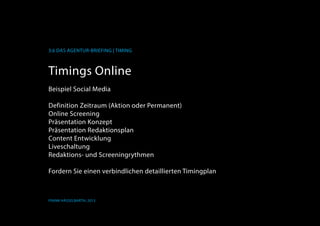 K
3.6 Das Agentur-Briefing | Timing
Frank Hässelbarth, 2013
Timings Online
Beispiel Social Media
Definition Zeitraum (Aktion oder Permanent)
Online Screening
Präsentation Konzept
Präsentation Redaktionsplan
Content Entwicklung
Liveschaltung
Redaktions- und Screeningrythmen
Fordern Sie einen verbindlichen detaillierten Timingplan
 