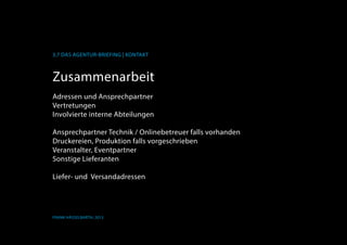 K
3.7 Das Agentur-Briefing | Kontakt
Frank Hässelbarth, 2013
Zusammenarbeit
Adressen und Ansprechpartner
Vertretungen
Involvierte interne Abteilungen
Ansprechpartner Technik / Onlinebetreuer falls vorhanden
Druckereien, Produktion falls vorgeschrieben
Veranstalter, Eventpartner
Sonstige Lieferanten
Liefer- und Versandadressen
 