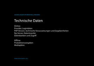 K
3.8 Das Agentur-Briefing | Anhang
Frank Hässelbarth, 2013
Technische Daten
Online:
Provider, Logindaten
PHP Version, technische Voraussetzungen und Gegebenheiten
ftp-Server, Datentransfer
Datenbanken und Zugriff
Offline:
Produktionsvorgaben
Mediapläne
 