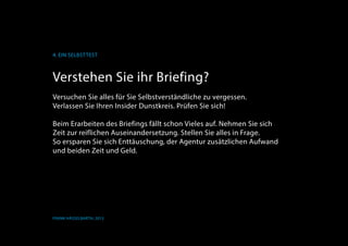 K
4. Ein Selbsttest
Frank Hässelbarth, 2013
Verstehen Sie ihr Briefing?
Versuchen Sie alles für Sie Selbstverständliche zu vergessen.
Verlassen Sie Ihren Insider Dunstkreis. Prüfen Sie sich!
Beim Erarbeiten des Briefings fällt schon Vieles auf. Nehmen Sie sich
Zeit zur reiflichen Auseinandersetzung. Stellen Sie alles in Frage.
So ersparen Sie sich Enttäuschung, der Agentur zusätzlichen Aufwand
und beiden Zeit und Geld.
 