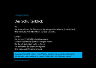 K
5. Pro und Contra
Frank Hässelbarth, 2013
Der Schulterblick
Pro
Sie übernehmen die Steuerung, beseitigen Ihre eigene Unsicherheit.
Ihre Meinung nimmt Einfluss auf das Ergebnis.
Contra
Sie nehmen Einfluß im Kreativprozess.
Erwarten Sie keine Überraschungen mehr.
Die Jungfräulichkeit geht verloren.
Sie halbieren die Entwicklungszeit.
Und tragen die Verantwortung.
Aus Agentursicht: Lieber nicht! Wenn es sein muss, senden Sie einen
Vertrauten, der Ihnen nichts verrät, aber die Unsicherheit nimmt.
 