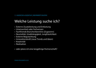 1.1 AGENTUR ≠ AGENTUR | Mehrwert kaufen
Frank Hässelbarth, 2013
Welche Leistung suche ich?
•	 Externe Zusatzleistung und Entlastung
•	 Unwissenheit oder Fachwissen
•	 Fachfremde Branchenkenntnis (Zugewinn)
•	 Neutralität, Unabhängigkeit, Jungfräulichkeit
•	 Externe Begutachtung
•	 Innovationskraft (neue Trends und Ideen)
•	 Kreativität
•	 Realisation
•	 oder plane ich eine langjährige Partnerschaft?
 