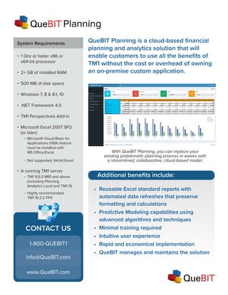 QueBIT Planning is a cloud-based financial
planning and analytics solution that will
enable customers to use all the benefits of
TM1 without the cost or overhead of owning
an on-premise custom application.
With QueBIT Planning, you can replace your
existing problematic planning process in weeks with
a streamlined, collaborative, cloud-based model.
System Requirements
1 Ghz or faster x86 or
x64-bit processor
2+ GB of installed RAM
500 MB of disk space
Windows 7, 8 & 8.1, 10
.NET Framework 4.0
TM1 Perspectives Add-in
Microsoft Excel 2007 SP2
(or later)
-
-
A running TM1 server
-
-
•
•
•
•
•
•
•
•
Microsoft Visual Basic for
Applications (VBA) feature
must be installed with
MS Office/Excel.
TM1 9.5.0 MR1 and above
(including Planning
Analytics Local and TM1 11)
Not supported: 64-bit Excel
Highly recommended:
TM1 10.2.2 FP4
CONTACT US
info@QueBIT.com
www.QueBIT.com
1-800-QUEBIT1
Additional benefits include:
•	 Reusable Excel standard reports with
automated data refreshes that preserve
formatting and calculations
•	 Predictive Modeling capabilities using
advanced algorithms and techniques
•	 Minimal training required
•	 Intuitive user experience
•	 Rapid and economical implementation
•	 QueBIT manages and maintains the solution
Planning
 