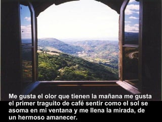 Me gusta el olor que tienen la mañana me gusta el primer traguito de café sentir como el sol se asoma en mi ventana y me llena la mirada, de un hermoso amanecer.  