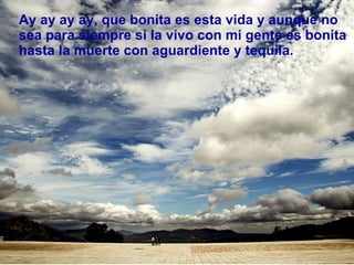 Ay ay ay ay, que bonita es esta vida y aunque no sea para siempre si la vivo con mi gente es bonita  hasta la muerte con aguardiente y tequila.  