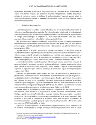 WWW.OBESIDADEEMAGRECIMENTO.BLOGSPOT.COM.BR


variações na quantidade e distribuição da gordura corporal, comparam grupos de indivíduos de
acordo com algumas variáveis, que podem ser medidas antropométricas, medidas bioquímicas,
achados de exames de imagem ou avaliação de gasto metabólico. É esperado que, no futuro, os
testes genéticos possam rastrear a população para predizer o nível de risco individual para o
desenvolvimento da doença.

   2.      A Hipótese Neuroendócrina

    A obesidade pode ser secundária a várias disfunções, seja através de maus funcionamentos do
sistema nervoso (hipotálamo) ou endócrino (hormônios liberados pela tireoide e tecido adiposo).
Esses distúrbios interferem diretamente na regulação da ingestão de alimentos e de armazenamento
de energia, contribuindo para o surgimento e a manutenção da obesidade. Entre eles, fatores
neuronais, fatores endócrinos e adipocitários e fatores gastrointestinais.
    Nos últimos dez anos, avanços consideráveis foram obtidos na caracterização dos mecanismos
hipotalâmicos de controle da fome e da homeostase energética. Em grande parte, tais avanços foram
possíveis graças à identificação do hormônio leptina e do estudo de sua ação no sistema nervoso
central (Velloso, 2006).
    Segundo Halpern et al (2004), o controle da ingestão de nutrientes e o decorrente estado de
equilíbrio homeostático dependem de uma série de sinais periféricos que atuam diretamente sobre o
sistema nervoso central. O entendimento atual do sistema envolvido nesta regulação sugere que, no
hipotálamo, há dois grandes grupos de neuropeptídeos envolvidos nos processos orexígenos ( NPY e
AgRP) e anorexígenos (Alfa-MSH e o transcrito relacionado à cocaína e à anfetamina - CART).
    A homeostase energética é controlada por um sistema neuro-humoral que minimiza o impacto de
pequenas flutuações no balanço energético, sendo que a leptina e a insulina são elementos críticos
desse controle e são secretados em proporção à massa adiposa. A leptina, atua nos receptores
expressos no hipotálamo para promover a sensação de saciedade e regular o balanço energético
(Halpern et al., 2004).
    A insulina é produzida pelas células beta do pâncreas, e a sua concentração sérica também é
proporcional à adiposidade. Com seu efeito anabólico, a insulina aumenta a captação de glicose, e a
queda da glicemia é um estímulo para o aumento do apetite. Estudos experimentais demonstraram
que a insulina tem uma função essencial no sistema nervoso central para estimular a saciedade,
aumentar o gasto energético e regular a ação da leptina. A insulina ainda interfere na secreção de
entero-hormônios como glucagon-like-peptide (GLP 1), que atua inibindo o esvaziamento gástrico e,
assim, promovendo uma sensação de saciedade prolongada. (Halpern et al., 2004).
    O tecido adiposo é o principal reservatório energético do organismo. Em decorrência de estudos
mais recentes, com a descoberta da propriedade de secretar substâncias com importantes efeitos
biológicos, grande importância foi atribuída ao seu papel endócrino. É capaz de regular o seu próprio
metabolismo, número de células e o respectivo volume mediante a ação de fatores neuroendócrinos,
parácrinos e autócrinos e a influência de nutrientes tendo ainda um papel na regulação de
mecanismos da fome e saciedade quer pela leptina e outras citoquinas como o TNF e com efeitos
anorexigénicos (FONSECA-ALANIZ et al, 2006)
    A absorção, ou mesmo a presença de alimento no trato gastrintestinal, contribui para modulação
do apetite e para regulação de energia. O trato gastrintestinal possui diferentes tipos de células


   Psicóloga especialista em Terapia Cognitivo-Comportamental; Obesidade e Emagrecimento, atuando no
   tratamento clínico e cirúrgico da obesidade.
   Autora do blog: www.obesidadeemagrecimento.blogspot.com.br
   Contato: daniela.souzao@yahoo.com.br
 