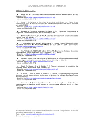 WWW.OBESIDADEEMAGRECIMENTO.BLOGSPOT.COM.BR


REFERÊNCIA BIBLIOGRÁFICA

       Barros Filho, A.A. Um quebra-cabeça chamado obesidade. Jornal de Pediatria, vol. 80, Nº1, Rio
de Janeiro, 2004.
 Disponível em: http://www.scielo.br/pdf/jped/v80n1/v80n1a01.pdf
 Acesso em: 30 de Abril de 2012

       Costa, F. S., Bandeira, D. R., Trentini, C., Brilmann, M., Friedman, R., & Nunes, M. A.
Considerações acerca da avaliação psicológica das comorbidades psiquiátricas em obesos. Psicologia
em Estudo, 14,2009.
 Disponível em: http://www.scielo.br/pdf/jped/v80n1/v80n1a01.pdf
 Acesso em: 30 de Abril de 2012

        Duchesne, M. Transtornos alimentares. Em Rangé, B. (Org.), Psicoterapia Comportamental e
Cognitiva de Transtornos Psiquiátricos. Rio de Janeiro: Psy II, 1995.

      Fernandes, A.E., Fujiwara, C.T.H., Melo, M.E. Genética: Causa comum da obesidade. Revista da
ABESO, nº 54, São Paulo, 2011.
 Disponível em: http://www.abeso.org.br/pdf/revista54/genetica.pdf
 Acesso em: 30 de Abril de 2012

        . Fonseca-Alaniz M H, Takada J., Alonso-Vale M.I.C., Lima F.B. O tecido adiposo como centro
regulador do metabolismo. Arq Bras Endocrinol Metab, São Paulo, v. 50, n. 2, 2006 . Disponível em:
http://www.scielo.br/pdf/abem/v50n2/29305.pdf
  Acesso em: 30 de Abril de 2012

       HALPERN, Z.S.C.; RODRIGUES, M.D.B.; COSTA, R.F. Determinantes fisiológicos do controle
do peso e apetite. Revista de psiquiatria clínica, São Paulo, v. 31, n. 4, 2004.
 Disponível em: http://www.abeso.org.br/pdf/revista54/genetica.pdf
 Acesso em: 30 de Abril de 2012

      OLIVEIRA, Silvana P. de.; THÉBAUD-MONY, Annie. Estudo do consumo alimentar em busca de
uma abordagem multidisciplinar. Revista de Saúde Pública, v. 31, n. 2, p. 201-208, 1997
 Disponível em: http://www.scielosp.org/pdf/rsp/v31n1/2214.pdf
 Acesso em: 30 de Abril de 2012

       Segal, A., Cardeal, M. V. & Cordás, T. A. Aspectos psicossociais e psiquiátricos da
obesidade. Revista de Psiquiatria Clínica, São Paulo, 2002.
 Disponível em: http://www.hcnet.usp.br/ipq/revista/vol29/n2/pdf/81.pdf
 Acesso em: 30 de Abril de 2012

        L Travado, L., Pires, R., Martins, V., Ventura, C., & Cunha, S. (2004) Abordagem psicológica da
obesidade mórbida: caracterização e apresentação do protocolo de avaliação psicológica. Análise
Psicológica, Portugal.
 Disponível em: http://www.scielo.oces.mctes.pt/pdf/aps/v22n3/v22n3a10.pdf
 Acesso em: 30 de Abril de 2012

       Velloso L.A. O Controle Hipotalâmico da Fome e da Termogênese – Implicações no
desenvolvimento da obesidade. Arquivo Brasileiro de Endocrinologia e Metabólica, vol 50, nº 2, São
Paulo, 2006.
 Disponível em: http://www.scielosp.org/pdf/rsp/v31n1/2214.pdf
 Acesso em: 30 de Abril de 2012




Psicóloga especialista em Terapia Cognitivo-Comportamental; Obesidade e Emagrecimento, atuando no
tratamento clínico e cirúrgico da obesidade.
Autora do blog: www.obesidadeemagrecimento.blogspot.com.br
Contato: daniela.souzao@yahoo.com.br
 