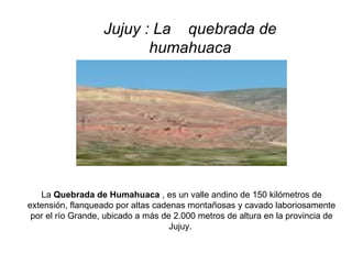 Jujuy : La  quebrada de humahuaca   La  Quebrada de Humahuaca  , es un valle andino de 150 kilómetros de extensión, flanqueado por altas cadenas montañosas y cavado laboriosamente por el río Grande, ubicado a más de 2.000 metros de altura en la provincia de Jujuy.    
