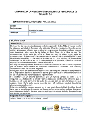 FORMATO PARA LA PRESENTACION DE PROYECTOS PEDAGOGICOS DE
                           AULA CON TIC.



    DENOMINACIÓN DEL PROYECTO: AULAS EN RED

Curso:
Participantes:
                         Candelaria yepes
Duración:                1 meses



I. PLANIFICACIÓN
 Justificación:
 El desarrollo de experiencias basadas en la incorporación de las TICs al trabajo escolar
 ha adquirido variedad de formatos y ha obtenido diferentes resultados. En este campo,
 existen propuestas oficiales que se plasman en proyectos de redes escolares con una
 gran trayectoria tales como la de Aulas en Red. Nace de la idea de que “las
 computadoras vayan hacia los niños en lugar de que los niños vayan hacia las
 computadoras”. Esta expresión representa pues la inversión de una relación histórica en
 las escuelas primarias, por la que los alumnos de un curso asisten al desarrollo de
 actividades de informática -en un horario generalmente pautado y planificado- en un
 espacio denominado laboratorio o sala de informática.
 El trabajo en ese espacio se realiza de la mano del maestro de cada curso acompañado
 por un maestro especializado en informática –denominado “facilitador”, que orienta y
 acompaña la tarea del docente de grado.
 El Proyecto Aulas en Red comenzó sobre la idea de configurar una red de computadoras
 en el propio salón de clases de los niños de 5to. grado para que se encuentren al alcance
 de los estudiantes de manera cotidiana y permanente.
 Se constituye así un entorno conformado por un número variable de entre 7 a 10
 máquinas conectadas entre sí en red y con un acceso de banda ancha a Internet que se
 instalan en el cerco perimetral del aula de acuerdo con las características de cada
 espacio físico. Dicha aula cuenta además con el mobiliario habitual (escritorios;
 pizarrones especiales; etc.).
 Esta entorno habilita pues un espacio en el cual existe la posibilidad de utilizar la red,
 tanto para la enseñanza de manera planificada, así como para el aprendizaje de manera
 espontánea por decisión de cada alumno particular o grupo de trabajo, de acuerdo con
 sus propias necesidades.
 Pregunta de investigación
 ¿Cómo incorporar la red en el aula de clases?
 