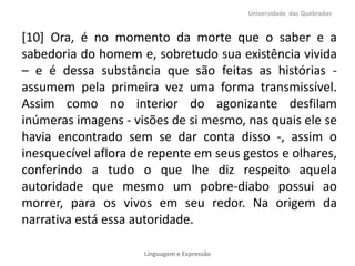 [10] Ora, é no momento da morte que o saber e a
sabedoria do homem e, sobretudo sua existência vivida
– e é dessa substância que são feitas as histórias -
assumem pela primeira vez uma forma transmissível.
Assim como no interior do agonizante desfilam
inúmeras imagens - visões de si mesmo, nas quais ele se
havia encontrado sem se dar conta disso -, assim o
inesquecível aflora de repente em seus gestos e olhares,
conferindo a tudo o que lhe diz respeito aquela
autoridade que mesmo um pobre-diabo possui ao
morrer, para os vivos em seu redor. Na origem da
narrativa está essa autoridade.
Universidade das Quebradas
Linguagem e Expressão
 