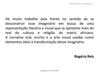 Há muito trabalho pela frente no sentido de se
desconstruir esse imaginário em busca de uma
representação literária e visual que se aproxime mais do
real da cultura e religião de matriz africana.
A narrativa oral, escrita e a arte visual usadas como
elementos úteis à transformação desse imaginário.
Rogéria Reis
Universidade das Quebradas
Linguagem e Expressão
 