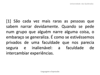 [1] São cada vez mais raras as pessoas que
sabem narrar devidamente. Quando se pede
num grupo que alguém narre alguma coisa, o
embaraço se generaliza. É como se estivéssemos
privados de uma faculdade que nos parecia
segura e inalienável: a faculdade de
intercambiar experiências.
Universidade das Quebradas
Linguagem e Expressão
 