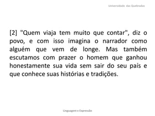 [2] "Quem viaja tem muito que contar", diz o
povo, e com isso imagina o narrador como
alguém que vem de longe. Mas também
escutamos com prazer o homem que ganhou
honestamente sua vida sem sair do seu país e
que conhece suas histórias e tradições.
Universidade das Quebradas
Linguagem e Expressão
 