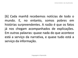 [6] Cada manhã recebemos notícias de todo o
mundo. E, no entanto, somos pobres em
histórias surpreendentes. A razão é que os fatos
já nos chegam acompanhados de explicações.
Em outras palavras: quase nada do que acontece
está a serviço da narrativa, e quase tudo está a
serviço da informação.
Universidade das Quebradas
Linguagem e Expressão
 