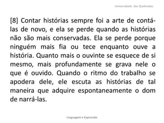 [8] Contar histórias sempre foi a arte de contá-
las de novo, e ela se perde quando as histórias
não são mais conservadas. Ela se perde porque
ninguém mais fia ou tece enquanto ouve a
história. Quanto mais o ouvinte se esquece de si
mesmo, mais profundamente se grava nele o
que é ouvido. Quando o ritmo do trabalho se
apodera dele, ele escuta as histórias de tal
maneira que adquire espontaneamente o dom
de narrá-las.
Universidade das Quebradas
Linguagem e Expressão
 