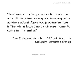 “Senti uma emoção que nunca tinha sentido
antes. Foi a primeira vez que vi uma orquestra
ao vivo e adorei. Agora vou procurar sempre
ir. Tirei várias fotos para dividir esse momento
com a minha família.”
Edna Costa, em post sobre o 9º Ensaio Aberto da
Orquestra Petrobras Sinfônica
Universidade das Quebradas
Linguagem e Expressão
 