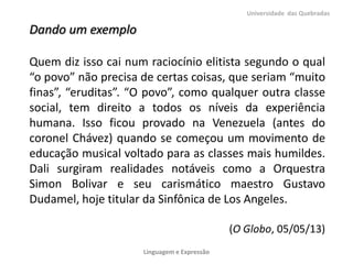 Dando um exemplo
Quem diz isso cai num raciocínio elitista segundo o qual
“o povo” não precisa de certas coisas, que seriam “muito
finas”, “eruditas”. “O povo”, como qualquer outra classe
social, tem direito a todos os níveis da experiência
humana. Isso ficou provado na Venezuela (antes do
coronel Chávez) quando se começou um movimento de
educação musical voltado para as classes mais humildes.
Dali surgiram realidades notáveis como a Orquestra
Simon Bolivar e seu carismático maestro Gustavo
Dudamel, hoje titular da Sinfônica de Los Angeles.
(O Globo, 05/05/13)
Universidade das Quebradas
Linguagem e Expressão
 