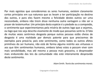 Por mais egoístas que consideremos os seres humanos, existem claramente
certos princípios em sua natureza que os levam a ter participação no destino
dos outros, e para eles fazem mesmo a felicidade destes outros ser uma
necessidade, embora não tirem disso nenhuma outra vantagem a não ser o
prazer de testemunhar. Um princípio desta espécie é a piedade ou a compaixão,
o sentimento que experimentamos pela miséria de outros logo que a vejamos,
ou logo que nos seja descrita vivamente de modo que possamos senti-la. O fato
de muitas vezes sentirmos desgosto porque outras pessoas estão cheias de
desgosto é uma realidade por demais patente para que precisemos de
exemplos para prová-la; pois este sentimento, como todos os outros afetos
primitivos do ser humano, não está de forma alguma restrito aos virtuosos e
aos que têm sentimentos humanos, embora talvez estes o possam viver com
mais sensibilidade, mas até mesmo a pessoa mais grosseira, o desprezador
mais endurecido das leis da comunidade não está inteiramente desprovido
deste sentimento.
Adam Smith. Teoria dos sentimentos morais.
Universidade das Quebradas
Linguagem e Expressão
 
