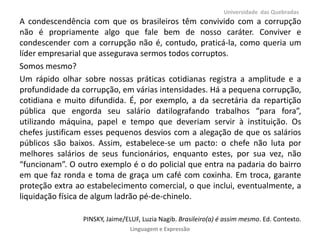 A condescendência com que os brasileiros têm convivido com a corrupção
não é propriamente algo que fale bem de nosso caráter. Conviver e
condescender com a corrupção não é, contudo, praticá-la, como queria um
líder empresarial que assegurava sermos todos corruptos.
Somos mesmo?
Um rápido olhar sobre nossas práticas cotidianas registra a amplitude e a
profundidade da corrupção, em várias intensidades. Há a pequena corrupção,
cotidiana e muito difundida. É, por exemplo, a da secretária da repartição
pública que engorda seu salário datilografando trabalhos “para fora”,
utilizando máquina, papel e tempo que deveriam servir à instituição. Os
chefes justificam esses pequenos desvios com a alegação de que os salários
públicos são baixos. Assim, estabelece-se um pacto: o chefe não luta por
melhores salários de seus funcionários, enquanto estes, por sua vez, não
“funcionam”. O outro exemplo é o do policial que entra na padaria do bairro
em que faz ronda e toma de graça um café com coxinha. Em troca, garante
proteção extra ao estabelecimento comercial, o que inclui, eventualmente, a
liquidação física de algum ladrão pé-de-chinelo.
PINSKY, Jaime/ELUF, Luzia Nagib. Brasileiro(a) é assim mesmo. Ed. Contexto.
Universidade das Quebradas
Linguagem e Expressão
 