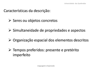 Universidade das Quebradas

Características da descrição:
 Seres ou objetos concretos
 Simultaneidade de propriedades e aspectos

 Organização espacial dos elementos descritos
 Tempos preferidos: presente e pretérito
imperfeito
Linguagem e Expressão

 