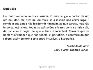 Universidade das Quebradas

Exposição
Há muito remédio contra a insônia. O mais vulgar é contar de um
até mil, dois mil, três mil ou mais, se a insônia não ceder logo. É
remédio que ainda não fez dormir ninguém, ao que parece, mas não
importa. Até agora, todas as aplicações eficazes contra a tísica vão
de par com a noção de que a tísica é incurável. Convém que os
homens afirmem o que não sabem, e, por ofício, o contrário do que
sabem; assim se forma esta outra incurável, a Esperança.
Machado de Assis
Esaú e Jacó, capítulo LXXXIII

Linguagem e Expressão

 