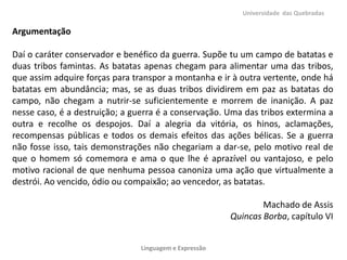 Universidade das Quebradas

Argumentação
Daí o caráter conservador e benéfico da guerra. Supõe tu um campo de batatas e
duas tribos famintas. As batatas apenas chegam para alimentar uma das tribos,
que assim adquire forças para transpor a montanha e ir à outra vertente, onde há
batatas em abundância; mas, se as duas tribos dividirem em paz as batatas do
campo, não chegam a nutrir-se suficientemente e morrem de inanição. A paz
nesse caso, é a destruição; a guerra é a conservação. Uma das tribos extermina a
outra e recolhe os despojos. Daí a alegria da vitória, os hinos, aclamações,
recompensas públicas e todos os demais efeitos das ações bélicas. Se a guerra
não fosse isso, tais demonstrações não chegariam a dar-se, pelo motivo real de
que o homem só comemora e ama o que lhe é aprazível ou vantajoso, e pelo
motivo racional de que nenhuma pessoa canoniza uma ação que virtualmente a
destrói. Ao vencido, ódio ou compaixão; ao vencedor, as batatas.
Machado de Assis
Quincas Borba, capítulo VI
Linguagem e Expressão

 