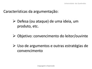 Universidade das Quebradas

Características da argumentação:

 Defesa (ou ataque) de uma ideia, um
produto, etc.
 Objetivo: convencimento do leitor/ouvinte
 Uso de argumentos e outras estratégias de
convencimento

Linguagem e Expressão

 