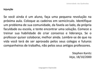 Universidade das Quebradas

Injunção

Se você ainda é um aluno, faça uma pequena revolução na
próxima aula. Coloque as cadeiras em semicírculo. Identifique
um problema de sua comunidade, da favela ao lado, da própria
faculdade ou escola, e tente encontrar uma solução. Comece a
treinar sua habilidade de criar consenso e liderança. Se o
professor quiser colaborar, melhor ainda. Lembre-se de que na
vida você terá de ser aprovado pelos seus colegas e futuros
companheiros de trabalho, não pelos seus antigos professores.
Stephen Kanitz
Veja, 18/10/2000

Linguagem e Expressão

 