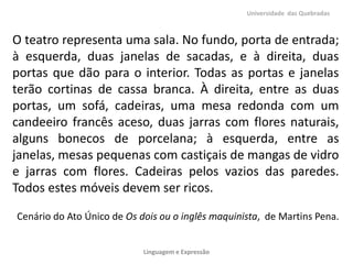 Universidade das Quebradas

O teatro representa uma sala. No fundo, porta de entrada;
à esquerda, duas janelas de sacadas, e à direita, duas
portas que dão para o interior. Todas as portas e janelas
terão cortinas de cassa branca. À direita, entre as duas
portas, um sofá, cadeiras, uma mesa redonda com um
candeeiro francês aceso, duas jarras com flores naturais,
alguns bonecos de porcelana; à esquerda, entre as
janelas, mesas pequenas com castiçais de mangas de vidro
e jarras com flores. Cadeiras pelos vazios das paredes.
Todos estes móveis devem ser ricos.
Cenário do Ato Único de Os dois ou o inglês maquinista, de Martins Pena.
Linguagem e Expressão

 