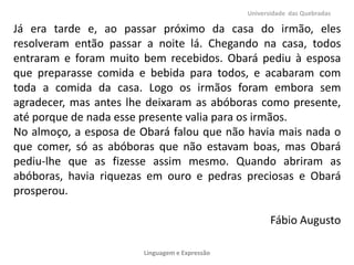 Universidade das Quebradas

Já era tarde e, ao passar próximo da casa do irmão, eles
resolveram então passar a noite lá. Chegando na casa, todos
entraram e foram muito bem recebidos. Obará pediu à esposa
que preparasse comida e bebida para todos, e acabaram com
toda a comida da casa. Logo os irmãos foram embora sem
agradecer, mas antes lhe deixaram as abóboras como presente,
até porque de nada esse presente valia para os irmãos.
No almoço, a esposa de Obará falou que não havia mais nada o
que comer, só as abóboras que não estavam boas, mas Obará
pediu-lhe que as fizesse assim mesmo. Quando abriram as
abóboras, havia riquezas em ouro e pedras preciosas e Obará
prosperou.
Fábio Augusto
Linguagem e Expressão

 