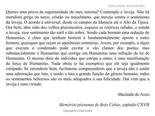 Universidade das Quebradas

Queres uma prova da superioridade do meu sistema? Contempla a inveja. Não há
moralista grego ou turco, cristão ou muçulmano, que troveje contra o sentimento
da inveja, O acordo é universal, desde os campos da Idumeia até o Alto da Tijuca.
Ora bem; abre mão dos velhos preconceitos, esquece as retóricas rafadas, e estuda
a inveja, esse sentimento tão sutil e tão nobre. Sendo cada homem uma redução de
Humanitas, é claro que nenhum homem é fundamentalmente oposto a outro
homem, quaisquer que sejam as aparências contrárias. Assim, por exemplo, o algoz
que executa o condenado pode excitar o vão clamor dos poetas; mas
substancialmente é Humanitas que corrige em Humanitas uma infração da lei de
Humanitas. O mesmo direi do indivíduo que estripa a outro; é uma manifestação
da força de Humanitas. Nada obsta (e há exemplos) que ele seja igualmente
estripado. Se entendeste bem, facilmente compreenderás que a inveja não é senão
uma admiração que luta, e sendo a luta a grande função do gênero humano, todos
os sentimentos belicosos são os mais adequados à sua felicidade. Daí vem que a
inveja é uma virtude.
Machado de Assis
Memórias póstumas de Brás Cubas, capítulo CXVII
Linguagem e Expressão

 