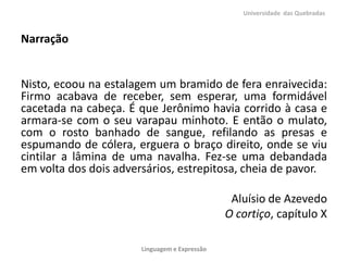 Universidade das Quebradas

Narração

Nisto, ecoou na estalagem um bramido de fera enraivecida:
Firmo acabava de receber, sem esperar, uma formidável
cacetada na cabeça. É que Jerônimo havia corrido à casa e
armara-se com o seu varapau minhoto. E então o mulato,
com o rosto banhado de sangue, refilando as presas e
espumando de cólera, erguera o braço direito, onde se viu
cintilar a lâmina de uma navalha. Fez-se uma debandada
em volta dos dois adversários, estrepitosa, cheia de pavor.
Aluísio de Azevedo
O cortiço, capítulo X
Linguagem e Expressão

 