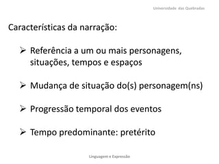 Universidade das Quebradas

Características da narração:

 Referência a um ou mais personagens,
situações, tempos e espaços
 Mudança de situação do(s) personagem(ns)
 Progressão temporal dos eventos
 Tempo predominante: pretérito
Linguagem e Expressão

 