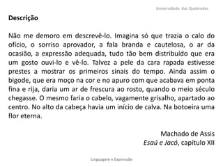 Universidade das Quebradas

Descrição
Não me demoro em descrevê-lo. Imagina só que trazia o calo do
ofício, o sorriso aprovador, a fala branda e cautelosa, o ar da
ocasião, a expressão adequada, tudo tão bem distribuído que era
um gosto ouvi-lo e vê-lo. Talvez a pele da cara rapada estivesse
prestes a mostrar os primeiros sinais do tempo. Ainda assim o
bigode, que era moço na cor e no apuro com que acabava em ponta
fina e rija, daria um ar de frescura ao rosto, quando o meio século
chegasse. O mesmo faria o cabelo, vagamente grisalho, apartado ao
centro. No alto da cabeça havia um início de calva. Na botoeira uma
flor eterna.
Machado de Assis
Esaú e Jacó, capítulo XII
Linguagem e Expressão

 