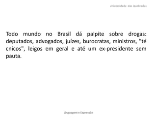 Todo mundo no Brasil dá palpite sobre drogas:
deputados, advogados, juízes, burocratas, ministros, "té
cnicos", leigos em geral e até um ex-presidente sem
pauta.
Universidade das Quebradas
Linguagem e Expressão
 
