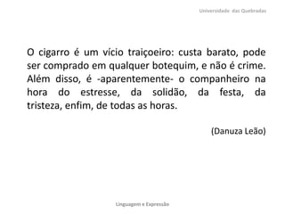 O cigarro é um vício traiçoeiro: custa barato, pode
ser comprado em qualquer botequim, e não é crime.
Além disso, é -aparentemente- o companheiro na
hora do estresse, da solidão, da festa, da
tristeza, enfim, de todas as horas.
(Danuza Leão)
Universidade das Quebradas
Linguagem e Expressão
 