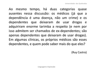 Ao mesmo tempo, há duas categorias quase
ausentes nessa discussão: os médicos (já que a
dependência é uma doença, não um crime) e os
dependentes que deixaram de usar drogas e
adquiriram enorme tarimba a respeito (e nem por
isso admitem ser chamados de ex-dependentes; são
apenas dependentes que deixaram de usar drogas).
Em algumas clínicas, os próprios médicos são esses
dependentes, e quem pode saber mais do que eles?
(Ruy Castro)
Universidade das Quebradas
Linguagem e Expressão
 