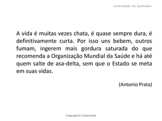 A vida é muitas vezes chata, é quase sempre dura, é
definitivamente curta. Por isso uns bebem, outros
fumam, ingerem mais gordura saturada do que
recomenda a Organização Mundial da Saúde e há até
quem salte de asa-delta, sem que o Estado se meta
em suas vidas.
(Antonio Prata)
Universidade das Quebradas
Linguagem e Expressão
 