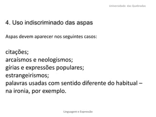 Universidade das Quebradas




4. Uso indiscriminado das aspas

Aspas devem aparecer nos seguintes casos:


citações;
arcaísmos e neologismos;
gírias e expressões populares;
estrangeirismos;
palavras usadas com sentido diferente do habitual –
na ironia, por exemplo.


                         Linguagem e Expressão
 
