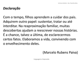 Universidade das Quebradas


Declaração

Com o tempo, filhos aprendem a cuidar dos pais.
Adquirem outro papel: sustentar, tratar ou até
interditar. Na reaproximação familiar, muitas
descobertas ajudam a reescrever nossas histórias.
É a chance, talvez a última, de esclarecermos
certos fatos. Elaboramos a vida, convivendo com
o envelhecimento deles.

                                (Marcelo Rubens Paiva)
                    Linguagem e Expressão
 