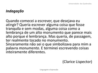 Universidade das Quebradas



Indagação

Quando comecei a escrever, que desejava eu
atingir? Queria escrever alguma coisa que fosse
tranquila e sem modas, alguma coisa como a
lembrança de um alto monumento que parece mais
alto porque é lembrança. Mas queria, de passagem,
ter realmente tocado no monumento.
Sinceramente não sei o que simbolizava para mim a
palavra monumento. E terminei escrevendo coisas
inteiramente diferentes.

                                           (Clarice Lispector)
                   Linguagem e Expressão
 